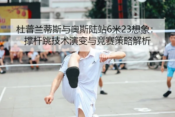 杜普兰蒂斯与奥斯陆站6米23想象：撑杆跳技术演变与竞赛策略解析