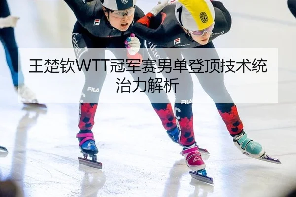 王楚钦WTT冠军赛男单登顶技术统治力解析